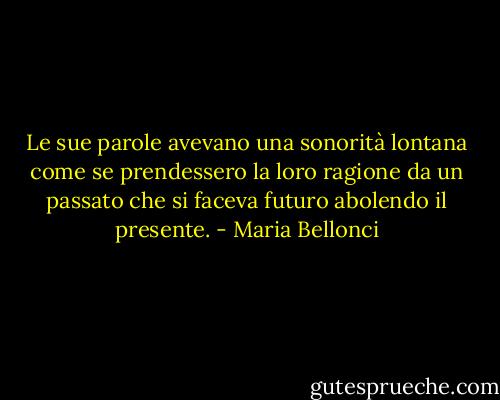 Le sue parole avevano una sonorità lontana come se prendessero la loro ragione da un passato che si faceva futuro abolendo il presente. - Maria Bellonci