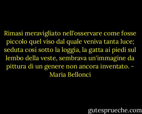 Rimasi meravigliato nell'osservare come fosse piccolo quel viso dal quale veniva tanta luce; seduta così sotto la loggia, la gatta ai piedi sul lembo della veste, sembrava un'immagine da pittura di un genere non ancora inventato. - Maria Bellonci
