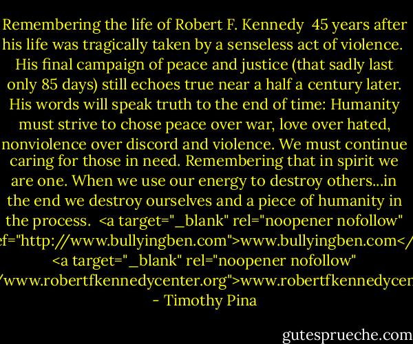 Remembering the life of Robert F. Kennedy <br />45 years after his life was tragically taken by a senseless act of violence. <br />His final campaign of peace and justice (that sadly last only 85 days) still echoes true near a half a century later. His words will speak truth to the end of time: Humanity must strive to chose peace over war, love over hated, nonviolence over discord and violence. We must continue caring for those in need. Remembering that in spirit we are one. When we use our energy to destroy others...in the end we destroy ourselves and a piece of humanity in the process.<br /><br /><a target="_blank" rel="noopener nofollow" href="http://www.bullyingben.com">www.bullyingben.com</a><br /><a target="_blank" rel="noopener nofollow" href="http://www.robertfkennedycenter.org">www.robertfkennedycenter.org</a> - Timothy Pina