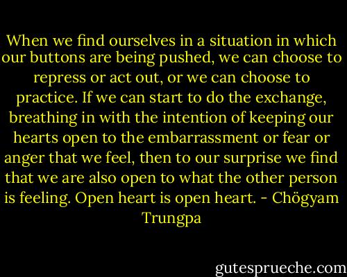 When we find ourselves in a situation in which our buttons are being pushed, we can choose to repress or act out, or we can choose to practice. If we can start to do the exchange, breathing in with the intention of keeping our hearts open to the embarrassment or fear or anger that we feel, then to our surprise we find that we are also open to what the other person is feeling. Open heart is open heart. - Chögyam Trungpa