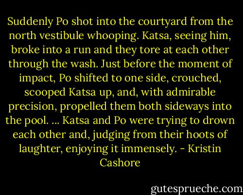 Suddenly Po shot into the courtyard from the north vestibule whooping. Katsa, seeing him, broke into a run and they tore at each other through the wash. Just before the moment of impact, Po shifted to one side, crouched, scooped Katsa up, and, with admirable precision, propelled them both sideways into the pool.<br />...<br />Katsa and Po were trying to drown each other and, judging from their hoots of laughter, enjoying it immensely. - Kristin Cashore