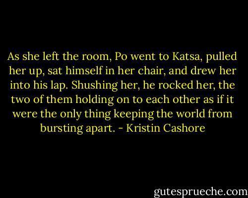 As she left the room, Po went to Katsa, pulled her up, sat himself in her chair, and drew her into his lap. Shushing her, he rocked her, the two of them holding on to each other as if it were the only thing keeping the world from bursting apart. - Kristin Cashore