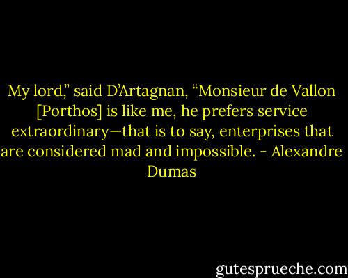 My lord,” said D’Artagnan, “Monsieur de Vallon [Porthos] is like me, he prefers service extraordinary—that is to say, enterprises that are considered mad and impossible. - Alexandre Dumas