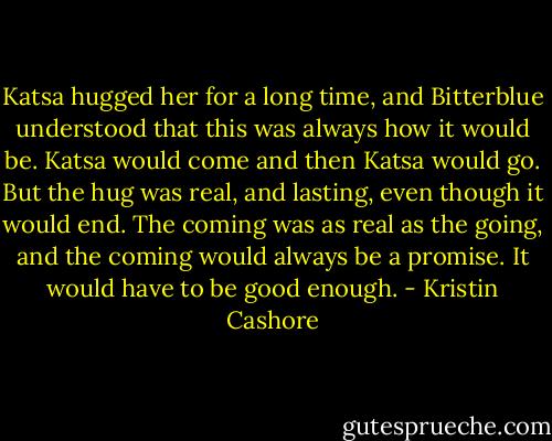 Katsa hugged her for a long time, and Bitterblue understood that this was always how it would be. Katsa would come and then Katsa would go. But the hug was real, and lasting, even though it would end. The coming was as real as the going, and the coming would always be a promise. It would have to be good enough. - Kristin Cashore