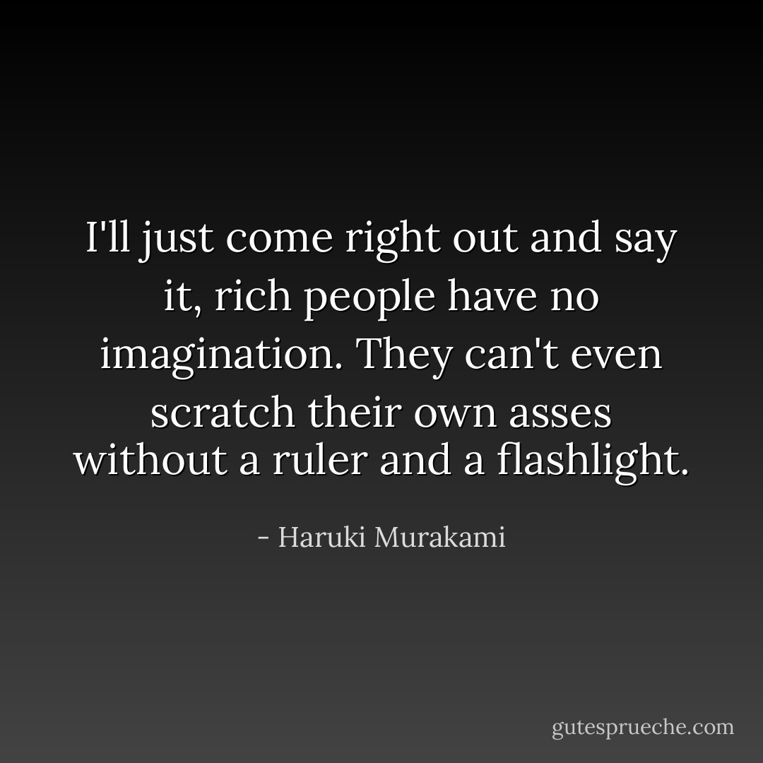 I'll just come right out and say it, rich people have no imagination. They can't even scratch their own asses without a ruler and a flashlight. - Haruki Murakami