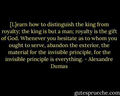 [L]earn how to distinguish the king from royalty; the king is but a man; royalty is the gift of God. Whenever you hesitate as to whom you ought to serve, abandon the exterior, the material for the invisible principle, for the invisible principle is everything. - Alexandre Dumas