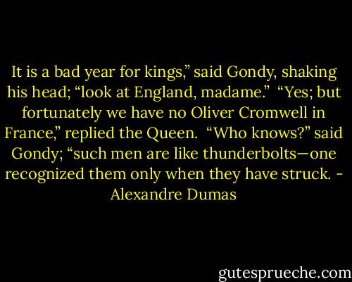 It is a bad year for kings,” said Gondy, shaking his head; “look at England, madame.”<br /><br />“Yes; but fortunately we have no Oliver Cromwell in France,” replied the Queen.<br /><br />“Who knows?” said Gondy; “such men are like thunderbolts—one recognized them only when they have struck. - Alexandre Dumas