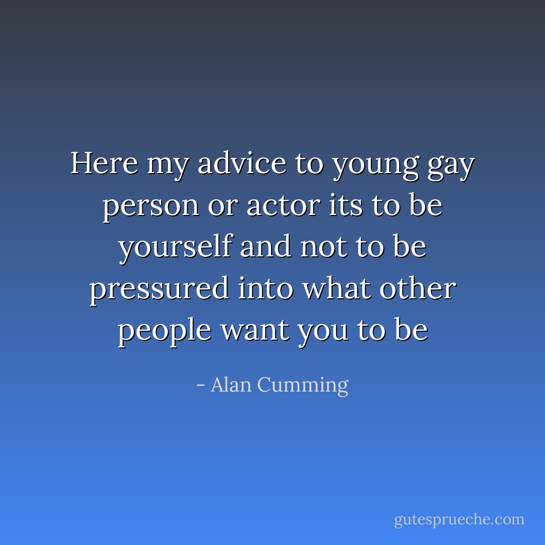 Here my advice to young gay person or actor its to be yourself and not to be pressured into what other people want you to be - Alan Cumming