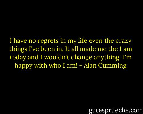 I have no regrets in my life even the crazy things I've been in. It all made me the I am today and I wouldn't change anything. I'm happy with who I am! - Alan Cumming