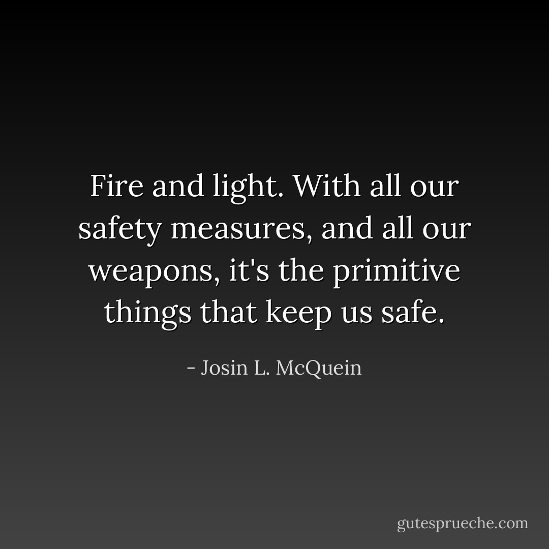Fire and light. With all our safety measures, and all our weapons, it's the primitive things that keep us safe. - Josin L. McQuein