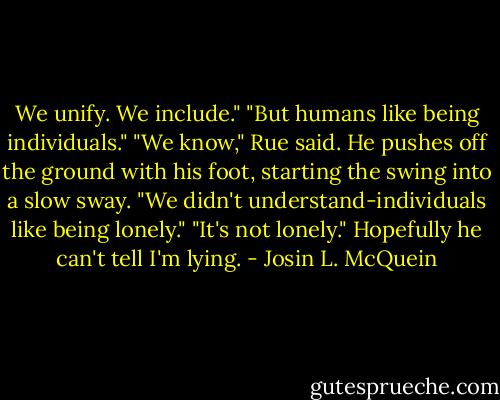 We unify. We include."<br />"But humans like being individuals."<br />"We know," Rue said. He pushes off the ground with his foot, starting the swing into a slow sway. "We didn't understand-individuals like being lonely."<br />"It's not lonely." Hopefully he can't tell I'm lying. - Josin L. McQuein