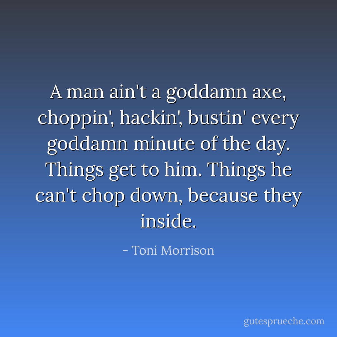 A man ain't a goddamn axe, choppin', hackin', bustin' every goddamn minute of the day. Things get to him. Things he can't chop down, because they inside. - Toni Morrison