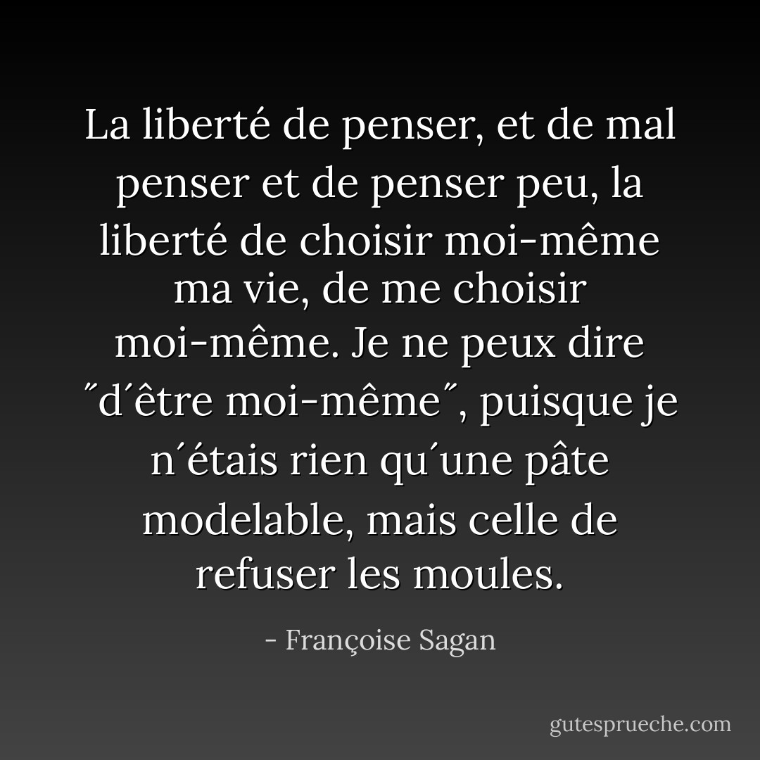 La liberté de penser, et de mal penser et de penser peu, la liberté de choisir moi-même ma vie, de me choisir moi-même. Je ne peux dire ˝d´être moi-même˝, puisque je n´étais rien qu´une pâte modelable, mais celle de refuser les moules. - Françoise Sagan
