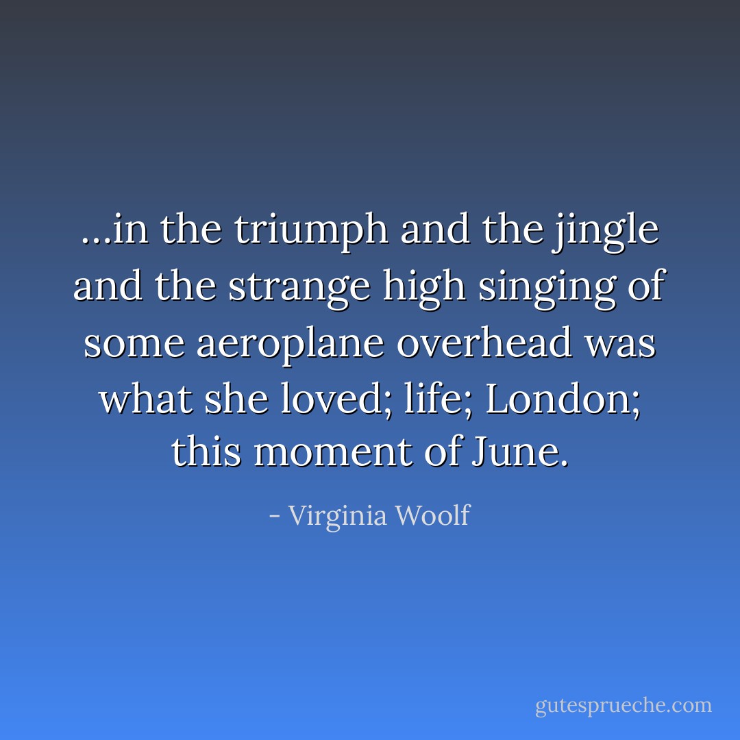 …in the triumph and the jingle and the strange high singing of some aeroplane overhead was what she loved; life; London; this moment of June. - Virginia Woolf
