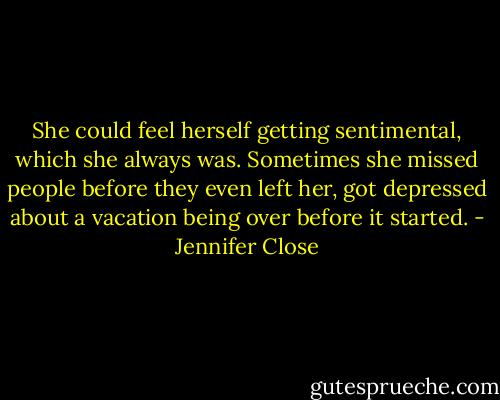 She could feel herself getting sentimental, which she always was. Sometimes she missed people before they even left her, got depressed about a vacation being over before it started. - Jennifer Close