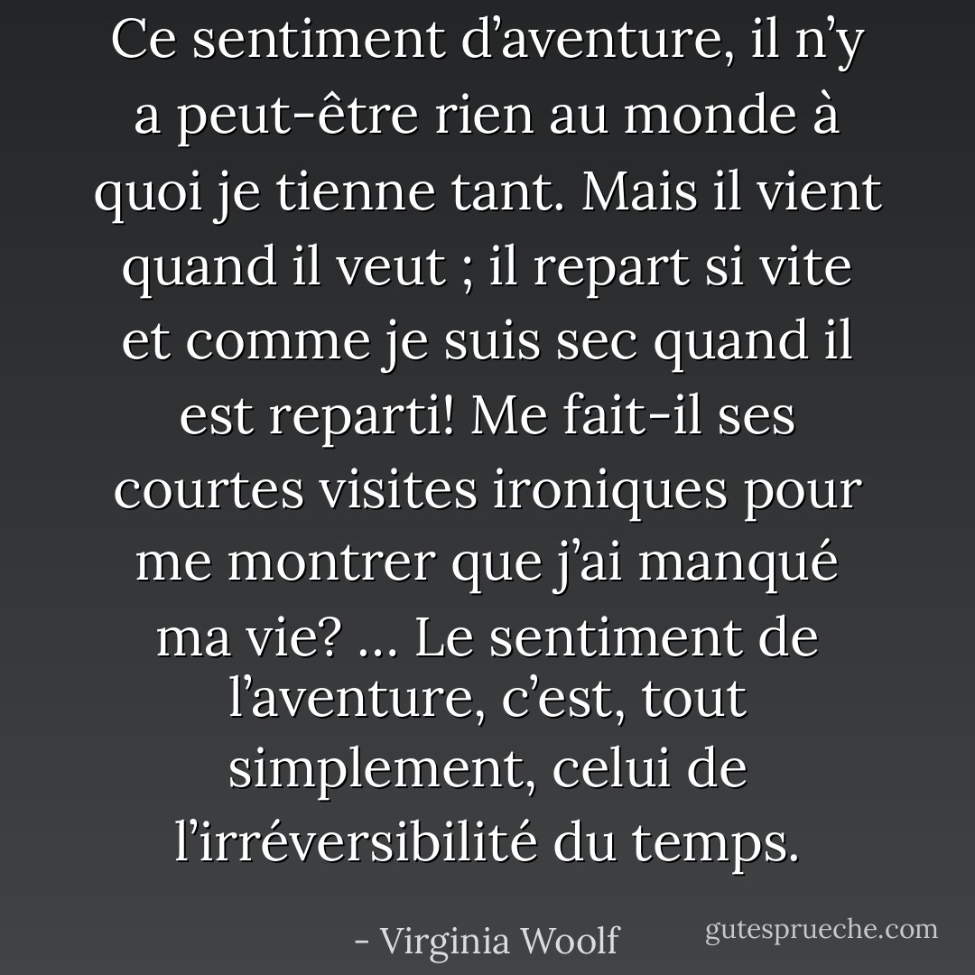Ce sentiment d’aventure, il n’y a peut-être rien au monde à quoi je tienne tant. Mais il vient quand il veut ; il repart si vite et comme je suis sec quand il est reparti! Me fait-il ses courtes visites ironiques pour me montrer que j’ai manqué ma vie? … Le sentiment de l’aventure, c’est, tout simplement, celui de l’irréversibilité du temps. - Virginia Woolf