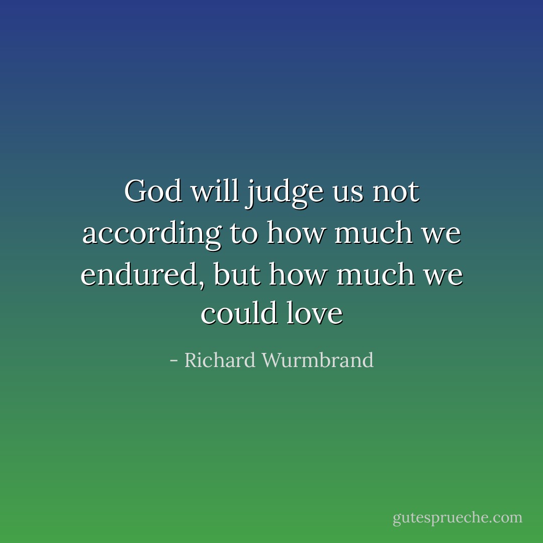 God will judge us not according to how much we endured, but how much we could love - Richard Wurmbrand