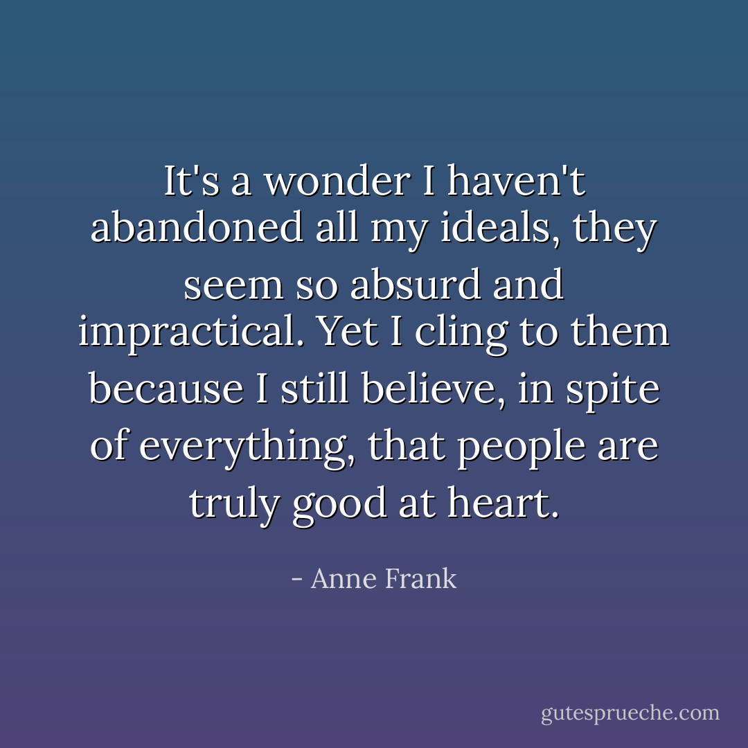 It's a wonder I haven't abandoned all my ideals, they seem so absurd and impractical. Yet I cling to them because I still believe, in spite of everything, that people are truly good at heart. - Anne Frank