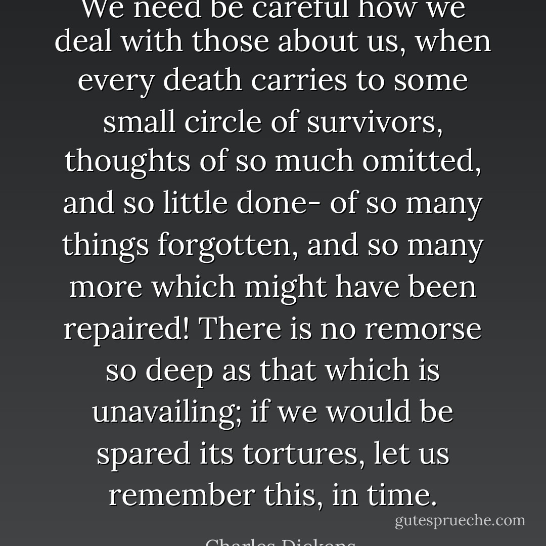 We need be careful how we deal with those about us, when every death carries to some small circle of survivors, thoughts of so much omitted, and so little done- of so many things forgotten, and so many more which might have been repaired! There is no remorse so deep as that which is unavailing; if we would be spared its tortures, let us remember this, in time. - Charles Dickens