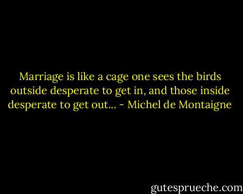 Marriage is like a cage one sees the birds outside desperate to get in, and those inside desperate to get out... - Michel de Montaigne