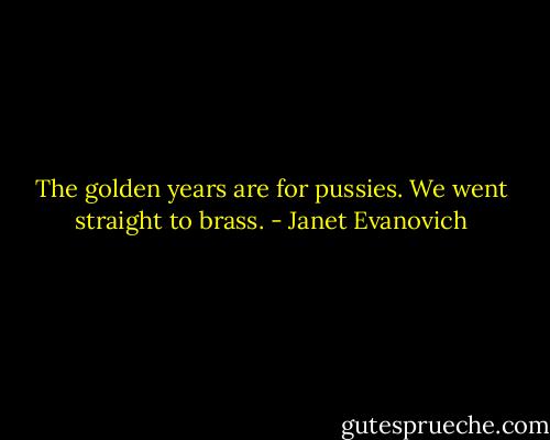 The golden years are for pussies. We went straight to brass. - Janet Evanovich