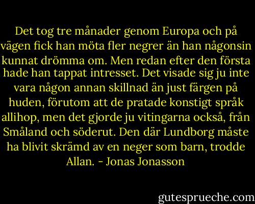 Det tog tre månader genom Europa och på vägen fick han möta fler negrer än han någonsin kunnat drömma om. Men redan efter den första hade han tappat intresset. Det visade sig ju inte vara någon annan skillnad än just färgen på huden, förutom att de pratade konstigt språk allihop, men det gjorde ju vitingarna också, från Småland och söderut. Den där Lundborg måste ha blivit skrämd av en neger som barn, trodde Allan. - Jonas Jonasson