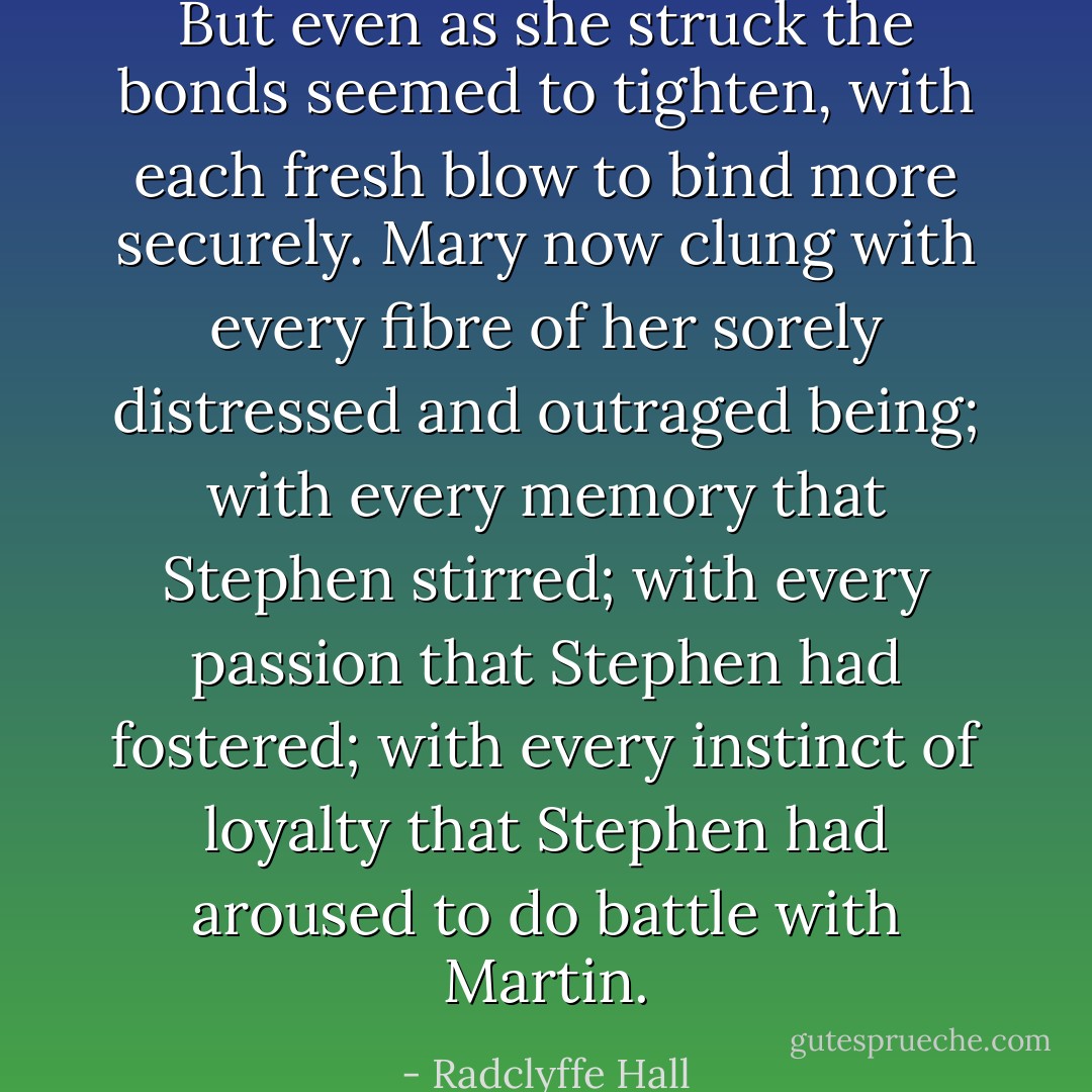 But even as she struck the bonds seemed to tighten, with each fresh blow to bind more securely. Mary now clung with every fibre of her sorely distressed and outraged being; with every memory that Stephen stirred; with every passion that Stephen had fostered; with every instinct of loyalty that Stephen had aroused to do battle with Martin. - Radclyffe Hall