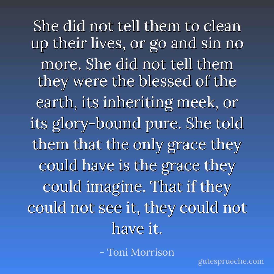 She did not tell them to clean up their lives, or go and sin no more. She did not tell them they were the blessed of the earth, its inheriting meek, or its glory-bound pure. She told them that the only grace they could have is the grace they could imagine. That if they could not see it, they could not have it. - Toni Morrison