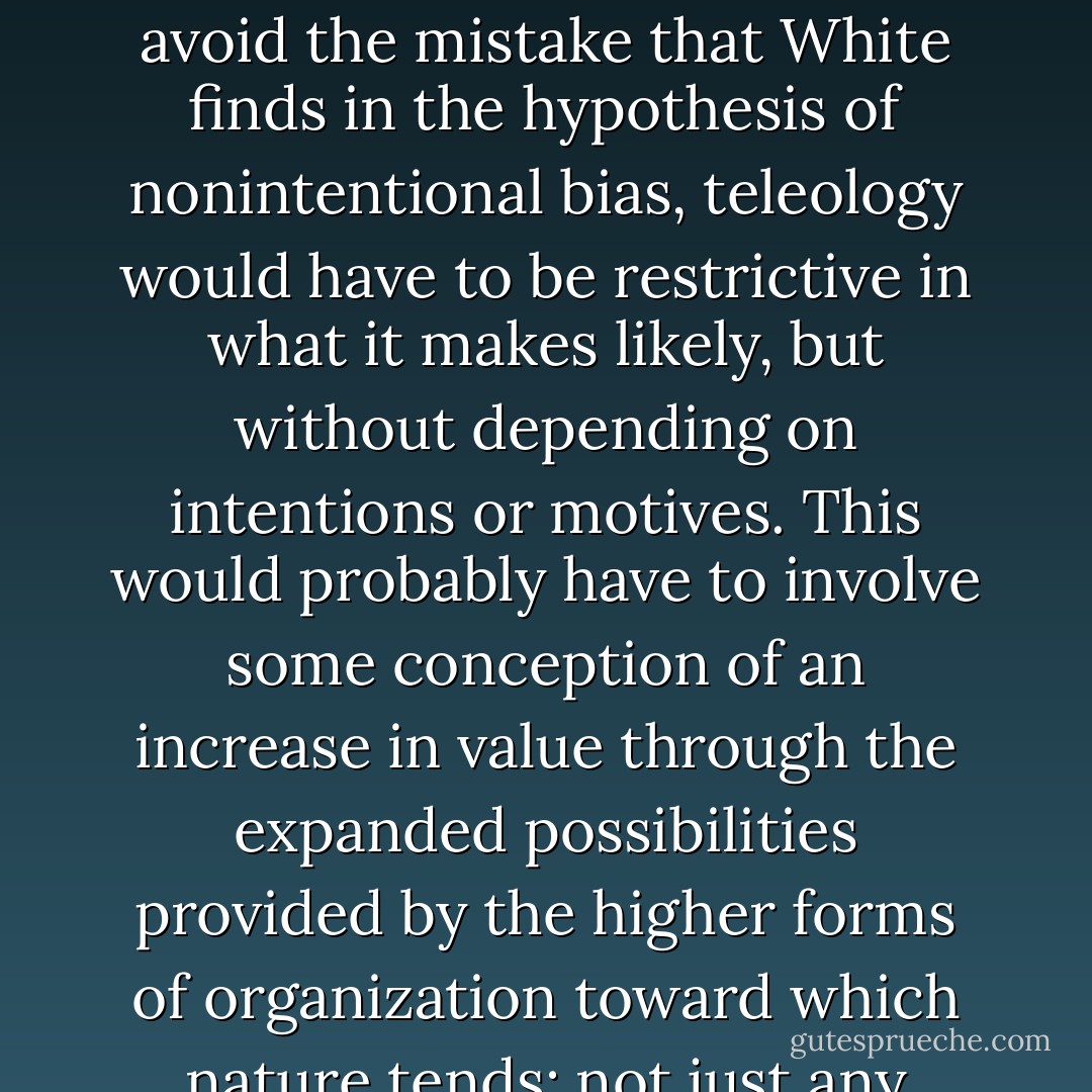I am drawn to a fourth alternative, natural teleology, or teleological bias, as an account of the existence of the biological possibilities on which natural selection can operate. I believe that teleology is a naturalistic alternative that is distinct from all three of the other candidate explanations: chance, creationism, and directionless physical law. To avoid the mistake that White finds in the hypothesis of nonintentional bias, teleology would have to be restrictive in what it makes likely, but without depending on intentions or motives. This would probably have to involve some conception of an increase in value through the expanded possibilities provided by the higher forms of organization toward which nature tends: not just any outcome could qualify as a telos. That would make value an explanatory end, but not one that is realized through the purposes or intentions of an agent. Teleology means that in addition to physical law of the familiar kind, there are other laws of nature that are "biased toward the marvelous". - Thomas Nagel