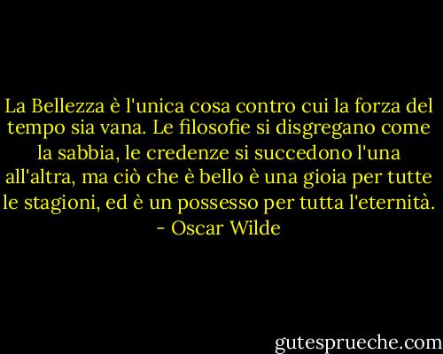 La Bellezza è l'unica cosa contro cui la forza del tempo sia vana. Le filosofie si disgregano come la sabbia, le credenze si succedono l'una all'altra, ma ciò che è bello è una gioia per tutte le stagioni, ed è un possesso per tutta l'eternità. - Oscar Wilde