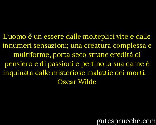 L'uomo è un essere dalle molteplici vite e dalle innumeri sensazioni; una creatura complessa e multiforme, porta seco strane eredità di pensiero e di passioni e perfino la sua carne è inquinata dalle misteriose malattie dei morti. - Oscar Wilde