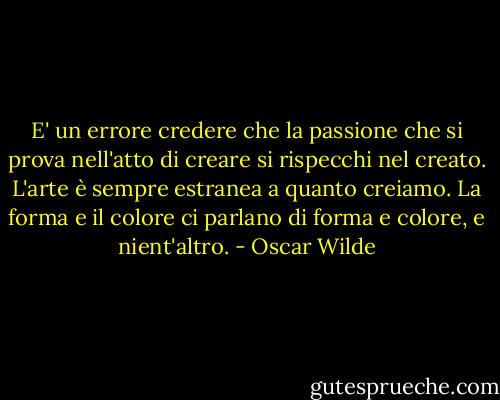 E' un errore credere che la passione che si prova nell'atto di creare si rispecchi nel creato. L'arte è sempre estranea a quanto creiamo. La forma e il colore ci parlano di forma e colore, e nient'altro. - Oscar Wilde