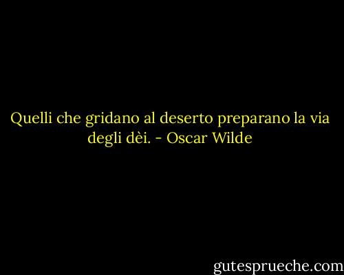Quelli che gridano al deserto preparano la via degli dèi. - Oscar Wilde