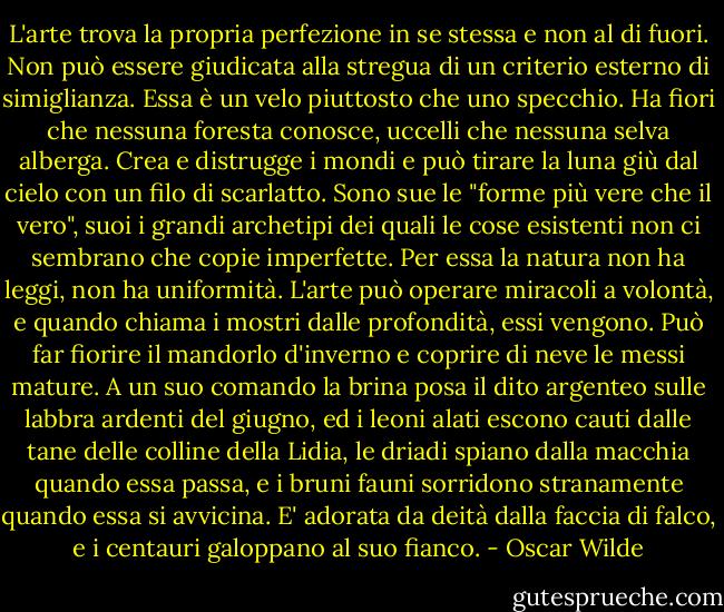 L'arte trova la propria perfezione in se stessa e non al di fuori. Non può essere giudicata alla stregua di un criterio esterno di simiglianza. Essa è un velo piuttosto che uno specchio. Ha fiori che nessuna foresta conosce, uccelli che nessuna selva alberga. Crea e distrugge i mondi e può tirare la luna giù dal cielo con un filo di scarlatto. Sono sue le "forme più vere che il vero", suoi i grandi archetipi dei quali le cose esistenti non ci sembrano che copie imperfette. Per essa la natura non ha leggi, non ha uniformità. L'arte può operare miracoli a volontà, e quando chiama i mostri dalle profondità, essi vengono. Può far fiorire il mandorlo d'inverno e coprire di neve le messi mature. A un suo comando la brina posa il dito argenteo sulle labbra ardenti del giugno, ed i leoni alati escono cauti dalle tane delle colline della Lidia, le driadi spiano dalla macchia quando essa passa, e i bruni fauni sorridono stranamente quando essa si avvicina. E' adorata da deità dalla faccia di falco, e i centauri galoppano al suo fianco. - Oscar Wilde