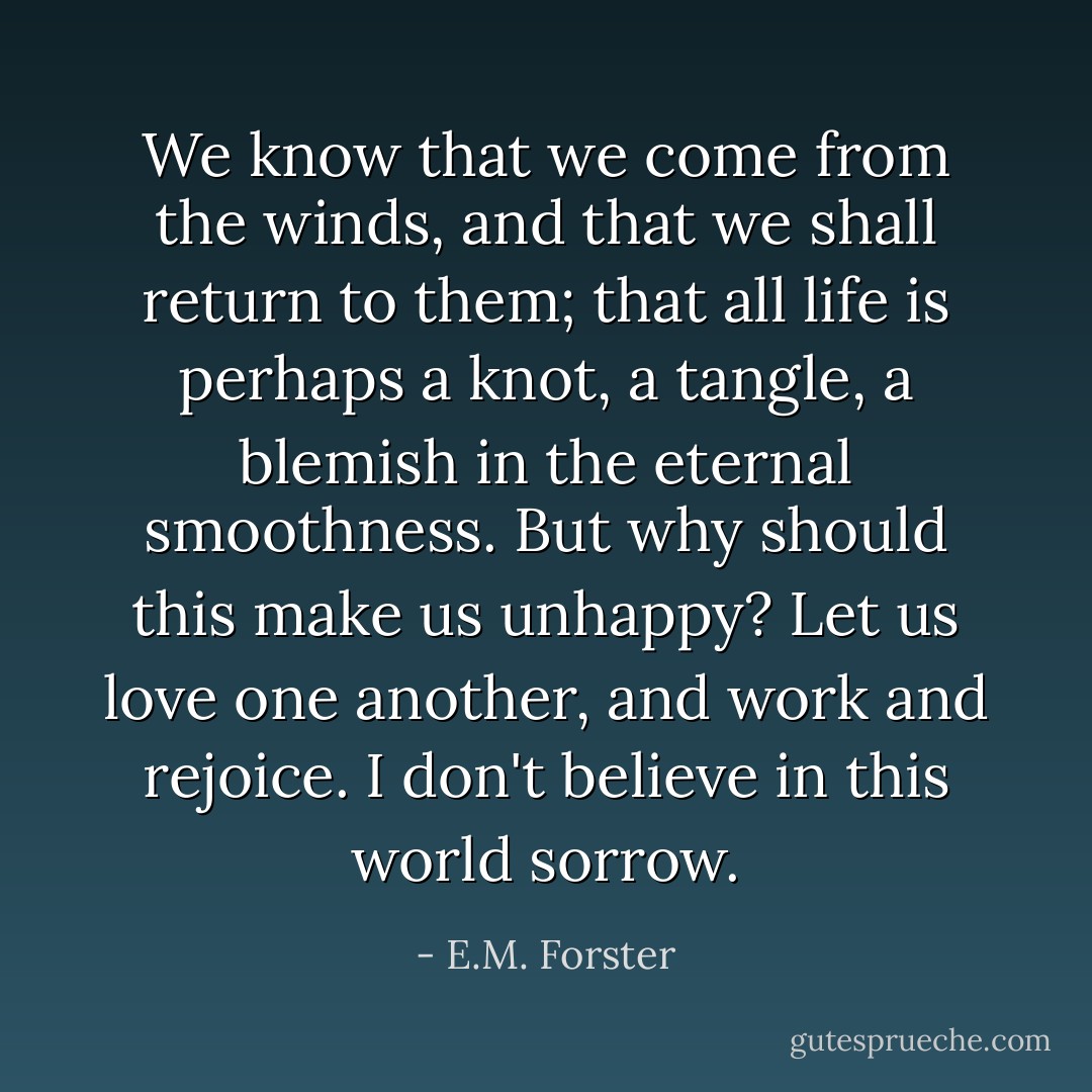 We know that we come from the winds, and that we shall return to them; that all life is perhaps a knot, a tangle, a blemish in the eternal smoothness. But why should this make us unhappy? Let us love one another, and work and rejoice. I don't believe in this world sorrow. - E.M. Forster