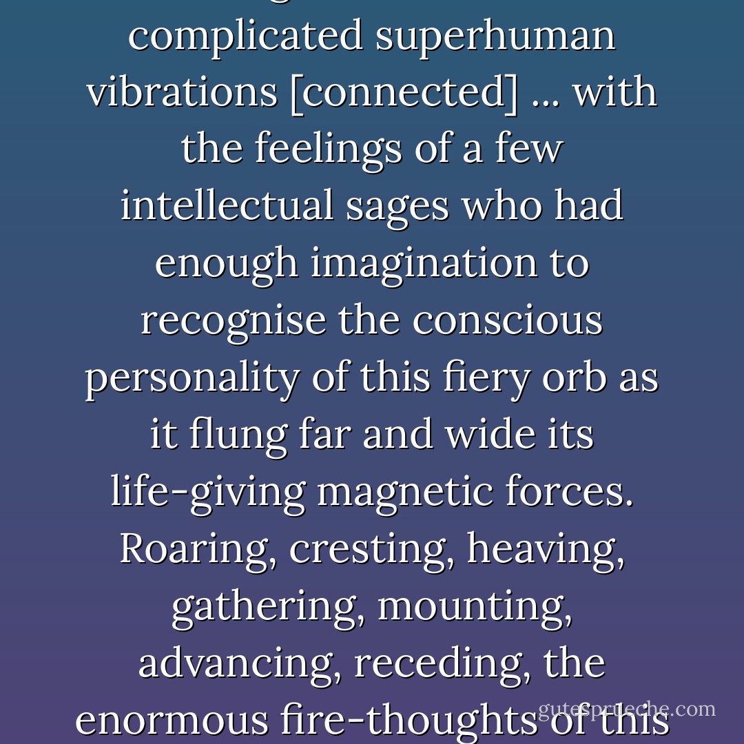 There occurred within a causal radius of Brandon Station one of those infinitesimal ripples in the creative silence of the First Cause. In the soul of the great blazing sun there were complicated superhuman vibrations [connected] ... with the feelings of a few intellectual sages who had enough imagination to recognise the conscious personality of this fiery orb as it flung far and wide its life-giving magnetic forces. Roaring, cresting, heaving, gathering, mounting, advancing, receding, the enormous fire-thoughts of this huge luminary surged relentlessly to and fro, evoking a turbulent aura of psychic activity. - John Cowper Powys