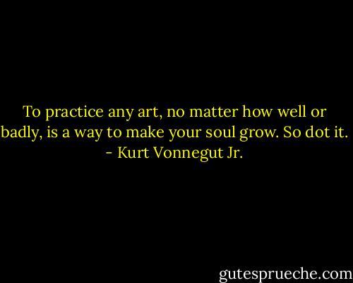 To practice any art, no matter how well or badly, is a way to make your soul grow. So dot it. - Kurt Vonnegut Jr.