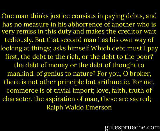 One man thinks justice consists in paying debts, and has no measure in his abhorrence of another who is very remiss in this duty and makes the creditor wait tediously. But that second man has his own way of looking at things; asks himself Which debt must I pay first, the debt to the rich, or the debt to the poor? the debt of money or the debt of thought to mankind, of genius to nature? For you, O broker, there is not other principle but arithmetic. For me, commerce is of trivial import; love, faith, truth of character, the aspiration of man, these are sacred; - Ralph Waldo Emerson