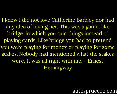 I knew I did not love Catherine Barkley nor had any idea of loving her. This was a game, like bridge, in which you said things instead of playing cards. Like bridge you had to pretend you were playing for money or playing for some stakes. Nobody had mentioned what the stakes were. It was all right with me. - Ernest Hemingway