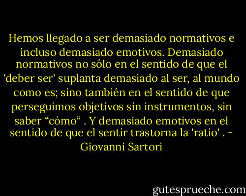 Hemos llegado a ser demasiado normativos e incluso demasiado emotivos. Demasiado normativos no sólo en el sentido de que el 'deber ser' suplanta demasiado al ser, al mundo como es; sino también en el sentido de que perseguimos objetivos sin instrumentos, sin saber “cómo“ . Y demasiado emotivos en el sentido de que el sentir trastorna la 'ratio' . - Giovanni Sartori