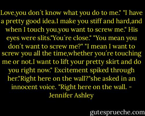 Love,you don´t know what you do to me."<br />"I have a pretty good idea.I make you stiff and hard,and when I touch you,you want to screw me."<br />His eyes were slits."You´re close."<br />"You mean you don´t want to screw me?"<br />"I mean I want to screw you all the time,whether you´re touching me or not.I want to lift your pretty skirt and do you right now."<br />Excitement spiked through her."Right here on the wall?"she asked in an innocent voice.<br />"Right here on the wall. - Jennifer Ashley