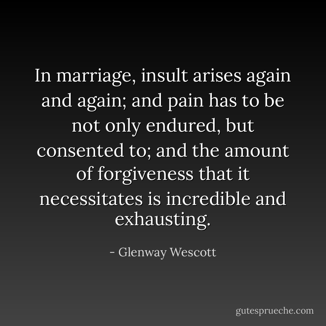 In marriage, insult arises again and again; and pain has to be not only endured, but consented to; and the amount of forgiveness that it necessitates is incredible and exhausting. - Glenway Wescott
