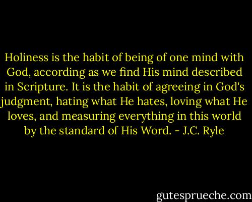 Holiness is the habit of being of one mind with God, according as we find His mind described in Scripture. It is the habit of agreeing in God's judgment, hating what He hates, loving what He loves, and measuring everything in this world by the standard of His Word. - J.C. Ryle