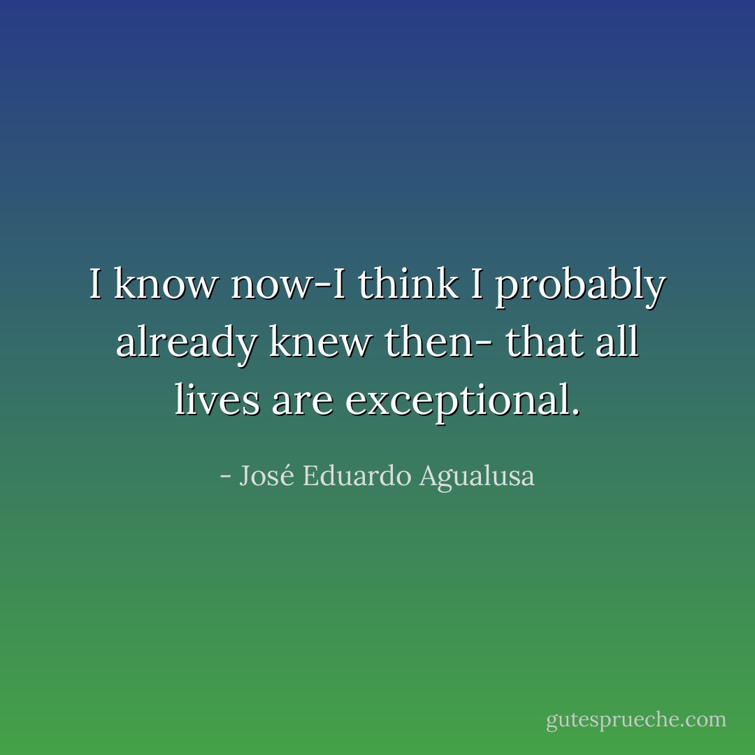 I know now-I think I probably already knew then- that all lives are exceptional. - José Eduardo Agualusa
