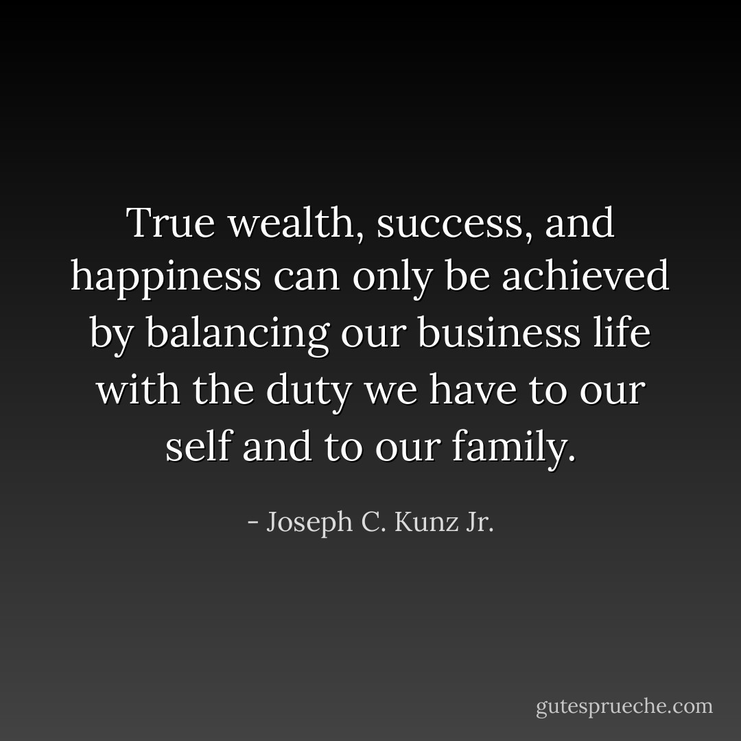 True wealth, success, and happiness can only be achieved by balancing our business life with the duty we have to our self and to our family. - Joseph C. Kunz Jr.