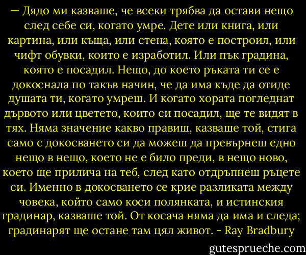 — Дядо ми казваше, че всеки трябва да остави нещо след себе си, когато умре. Дете или книга, или картина, или къща, или стена, която е построил, или чифт обувки, които е изработил. Или пък градина, която е посадил. Нещо, до което ръката ти се е докоснала по такъв начин, че да има къде да отиде душата ти, когато умреш. И когато хората погледнат дървото или цветето, които си посадил, ще те видят в тях. Няма значение какво правиш, казваше той, стига само с докосването си да можеш да превърнеш едно нещо в нещо, което не е било преди, в нещо ново, което ще прилича на теб, след като отдръпнеш ръцете си. Именно в докосването се крие разликата между човека, който само коси полянката, и истинския градинар, казваше той. От косача няма да има и следа; градинарят ще остане там цял живот. - Ray Bradbury