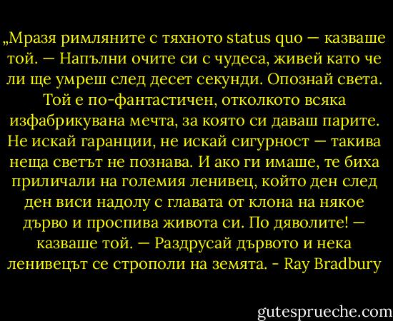„Мразя римляните с тяхното status quo — казваше той. — Напълни очите си с чудеса, живей като че ли ще умреш след десет секунди. Опознай света. Той е по-фантастичен, отколкото всяка изфабрикувана мечта, за която си даваш парите. Не искай гаранции, не искай сигурност — такива неща светът не познава. И ако ги имаше, те биха приличали на големия ленивец, който ден след ден виси надолу с главата от клона на някое дърво и проспива живота си. По дяволите! — казваше той. — Раздрусай дървото и нека ленивецът се строполи на земята. - Ray Bradbury