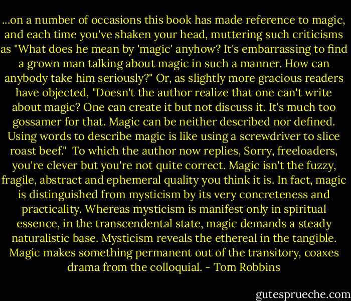 ...on a number of occasions this book has made reference to magic, and each time you've shaken your head, muttering such criticisms as "What does he mean by 'magic' anyhow? It's embarrassing to find a grown man talking about magic in such a manner. How can anybody take him seriously?" Or, as slightly more gracious readers have objected, "Doesn't the author realize that one can't write about magic? One can create it but not discuss it. It's much too gossamer for that. Magic can be neither described nor defined. Using words to describe magic is like using a screwdriver to slice roast beef."<br /><br />To which the author now replies, Sorry, freeloaders, you're clever but you're not quite correct. Magic isn't the fuzzy, fragile, abstract and ephemeral quality you think it is. In fact, magic is distinguished from mysticism by its very concreteness and practicality. Whereas mysticism is manifest only in spiritual essence, in the transcendental state, magic demands a steady naturalistic base. Mysticism reveals the ethereal in the tangible. Magic makes something permanent out of the transitory, coaxes drama from the colloquial. - Tom Robbins
