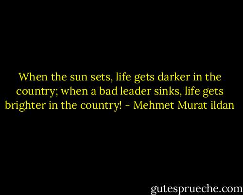 When the sun sets, life gets darker in the country; when a bad leader sinks, life gets brighter in the country! - Mehmet Murat ildan