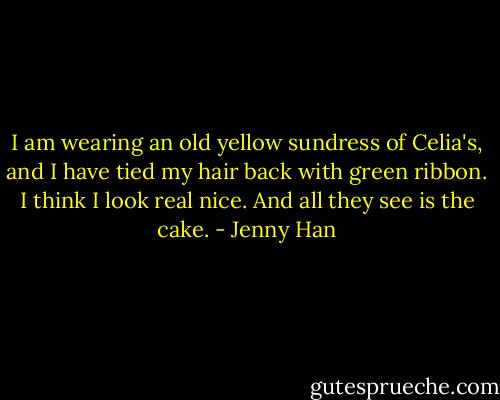 I am wearing an old yellow sundress of Celia's, and I have tied my hair back with green ribbon. I think I look real nice. And all they see is the cake. - Jenny Han